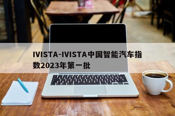 IVISTA-IVISTA中国智能汽车指数2023年第一批