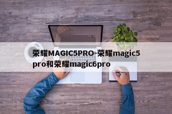 荣耀MAGIC5PRO-荣耀magic5pro和荣耀magic6pro